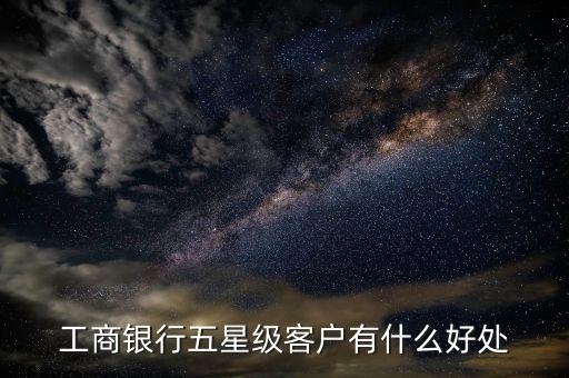 工行5星級客戶有什么用，工商銀行五星級客戶有什么好處