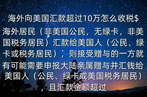 海外向美國匯款超過10萬怎么收稅$海外居民（非美國公民，無綠卡，非美國稅務(wù)居民）匯款給美國人（公民、綠卡或稅務(wù)居民），則接受贈與的一方就有可能需要申報(bào)大陸親屬贈與并匯錢給美國人（公民、綠卡或美國稅務(wù)居民），且匯款金額超過