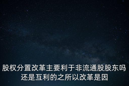 股權分置改革主要利于非流通股股東嗎還是互利的之所以改革是因