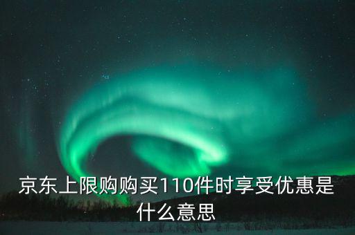 京東禮品購是什么意思，京東上限購購買110件時享受優(yōu)惠是什么意思