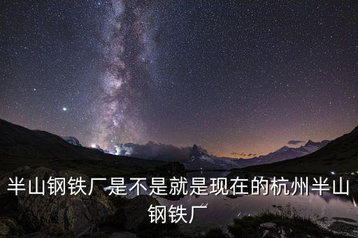 杭州鋼鐵廠做什么的，半山鋼鐵廠是不是就是現(xiàn)在的杭州半山鋼鐵廠
