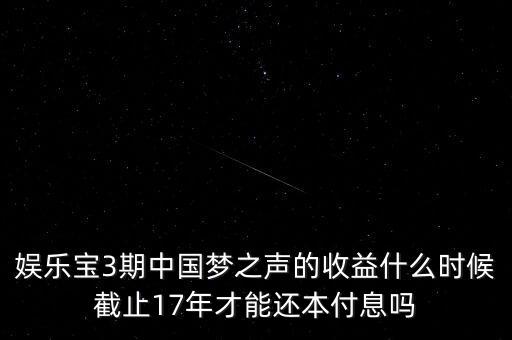 娛樂寶什么時候收益，娛樂寶3期中國夢之聲的收益什么時候截止17年才能還本付息嗎