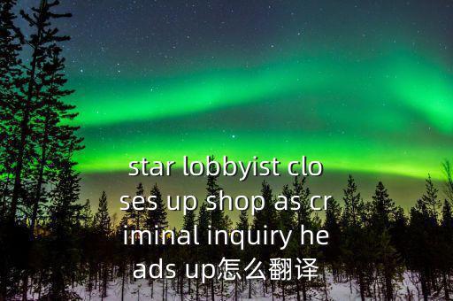 star lobbyist closes up shop as criminal inquiry heads up怎么翻譯