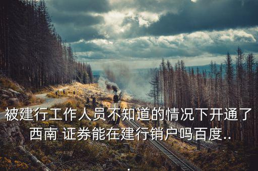 被建行工作人員不知道的情況下開通了 西南 證券能在建行銷戶嗎百度...