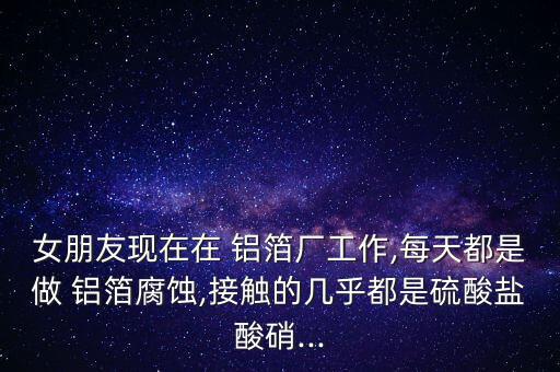 女朋友現(xiàn)在在 鋁箔廠工作,每天都是做 鋁箔腐蝕,接觸的幾乎都是硫酸鹽酸硝...