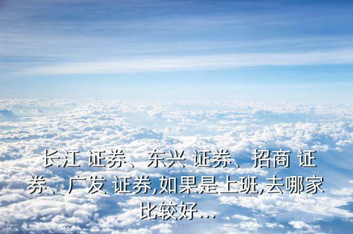  長江 證券、東興 證券、招商 證券、廣發(fā) 證券,如果是上班,去哪家比較好...