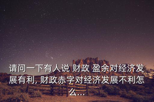 請(qǐng)問(wèn)一下有人說(shuō) 財(cái)政 盈余對(duì)經(jīng)濟(jì)發(fā)展有利, 財(cái)政赤字對(duì)經(jīng)濟(jì)發(fā)展不利怎么...