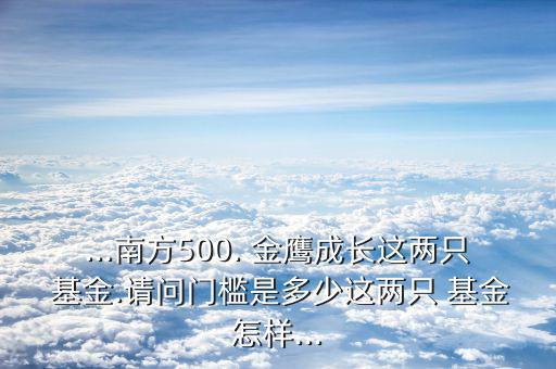 ...南方500. 金鷹成長這兩只 基金.請問門檻是多少這兩只 基金怎樣...