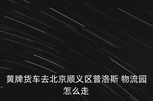 黃牌貨車去北京順義區(qū)普洛斯 物流園怎么走