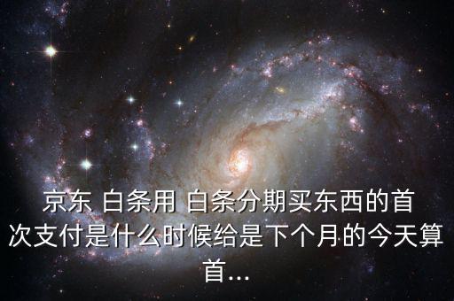  京東 白條用 白條分期買(mǎi)東西的首次支付是什么時(shí)候給是下個(gè)月的今天算首...