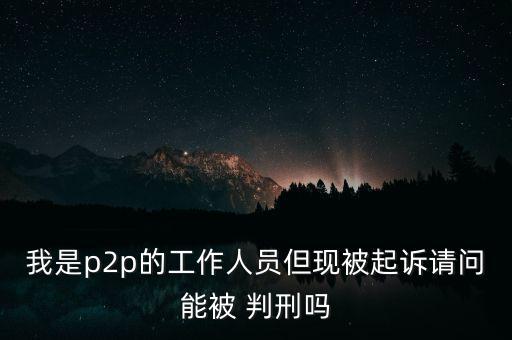 我是p2p的工作人員但現(xiàn)被起訴請問能被 判刑嗎