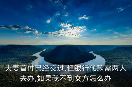 夫妻首付已經(jīng)交過,但銀行代款需兩人去辦,如果我不到女方怎么辦