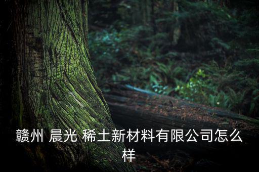 上猶晨光稀土怎么樣,江西晨光投資有限公司注冊資料網(wǎng)上查看