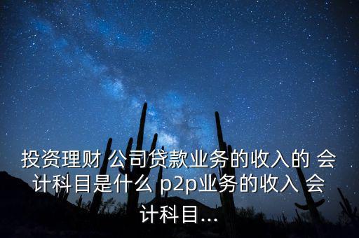 投資理財 公司貸款業(yè)務(wù)的收入的 會計科目是什么 p2p業(yè)務(wù)的收入 會計科目...