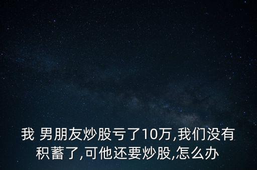 我 男朋友炒股虧了10萬(wàn),我們沒(méi)有積蓄了,可他還要炒股,怎么辦