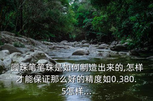  圓珠筆筆珠是如何制造出來(lái)的,怎樣才能保證那么好的精度如0.380.5怎樣...