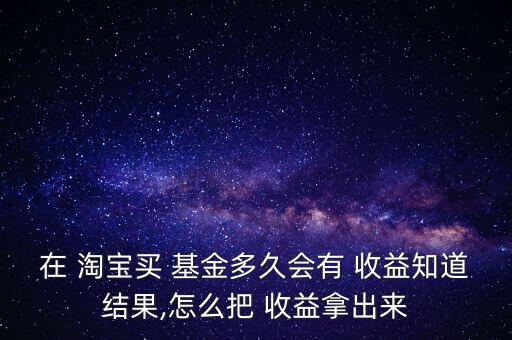 在 淘寶買 基金多久會(huì)有 收益知道結(jié)果,怎么把 收益拿出來(lái)