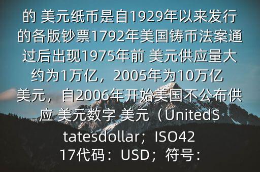 朋友, 美元是在何時(shí)誕生的在它誕生以來,共發(fā)行了多少 美元$目前流通的 美元紙幣是自1929年以來發(fā)行的各版鈔票1792年美國(guó)鑄幣法案通過后出現(xiàn)1975年前 美元供應(yīng)量大約為1萬億，2005年為10萬億 美元，自2006年開始美國(guó)不公布供應(yīng) 美元數(shù)字 美元（UnitedStatesdollar；ISO4217代碼：USD；符號(hào)：