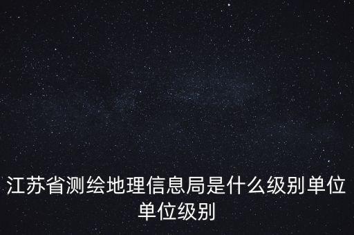 江蘇省測(cè)繪地理信息局是什么級(jí)別單位單位級(jí)別