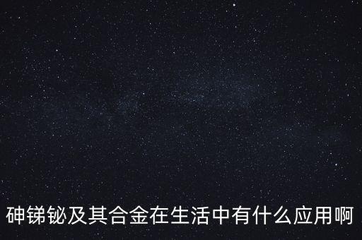 砷銻鉍及其合金在生活中有什么應用啊