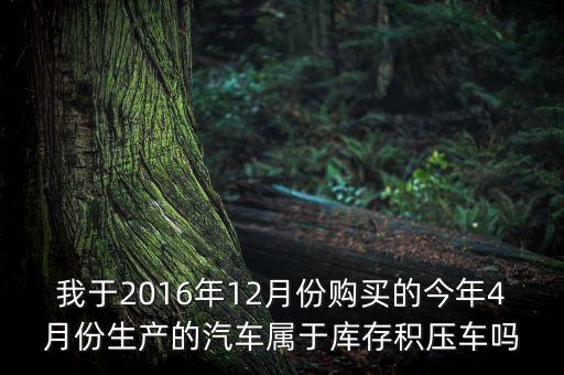 我于2016年12月份購(gòu)買的今年4月份生產(chǎn)的汽車屬于庫(kù)存積壓車嗎