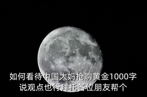 如何看待中國大媽搶購黃金1000字說觀點(diǎn)也行拜托各位朋友幫個