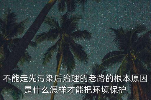 不能走先污染后治理的老路的根本原因是什么怎樣才能把環(huán)境保護(hù)