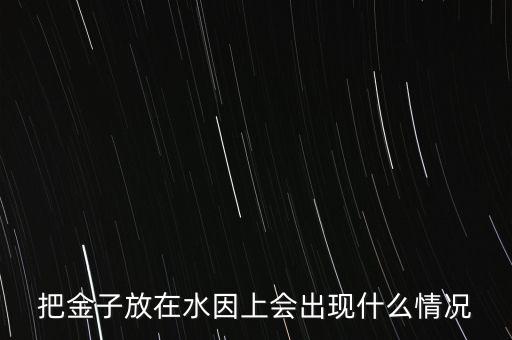 把金子放在水因上會(huì)出現(xiàn)什么情況