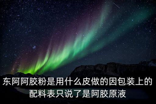 東阿為什么用e皮，東阿阿膠粉是用什么皮做的因包裝上的配料表只說了是阿膠原液