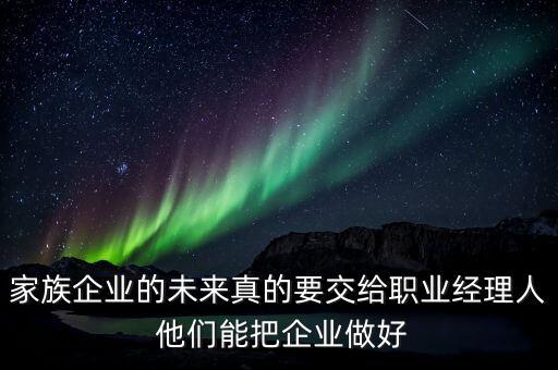 家族企業(yè)什么時候能交給后輩，家族企業(yè)的未來真的要交給職業(yè)經(jīng)理人 他們能把企業(yè)做好