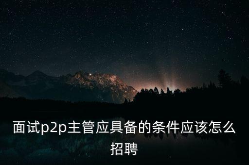 面試p2p主管應(yīng)具備的條件應(yīng)該怎么招聘