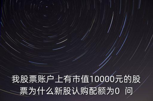 我股票賬戶上有市值10000元的股票為什么新股認(rèn)購(gòu)配額為0  問