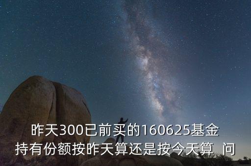 160625什么時(shí)候折算，昨天300已前買的160625基金持有份額按昨天算還是按今天算  問(wèn)