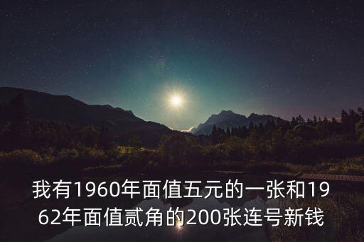 我有1960年面值五元的一張和1962年面值貳角的200張連號(hào)新錢