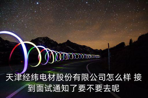 經(jīng)緯電材收購(gòu)什么資產(chǎn)，天津經(jīng)緯電材股份有限公司怎么樣 接到面試通知了要不要去呢