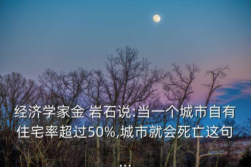 經(jīng)濟學(xué)家金 巖石說:當(dāng)一個城市自有住宅率超過50%,城市就會死亡這句...