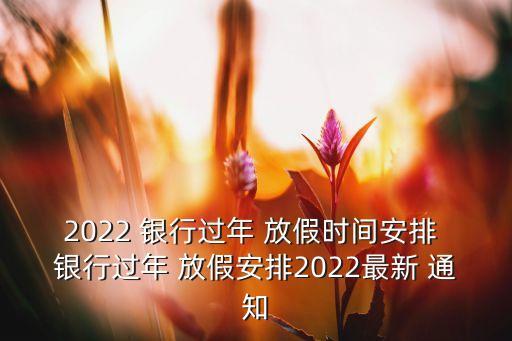 2022 銀行過(guò)年 放假時(shí)間安排 銀行過(guò)年 放假安排2022最新 通知