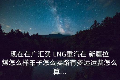 現(xiàn)在在廣匯買(mǎi) LNG重汽在 新疆拉煤怎么樣車(chē)子怎么買(mǎi)路有多遠(yuǎn)運(yùn)費(fèi)怎么算...