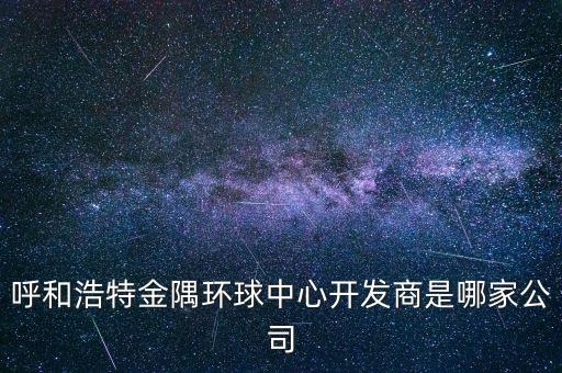 呼和浩特金隅環(huán)球中心開發(fā)商是哪家公司