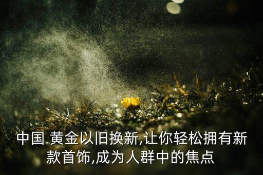 中國 黃金以舊換新,讓你輕松擁有新款首飾,成為人群中的焦點(diǎn)