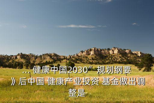 ... 健康中國2030”規(guī)劃綱要》后中國 健康產(chǎn)業(yè)投資 基金做出調(diào)整是