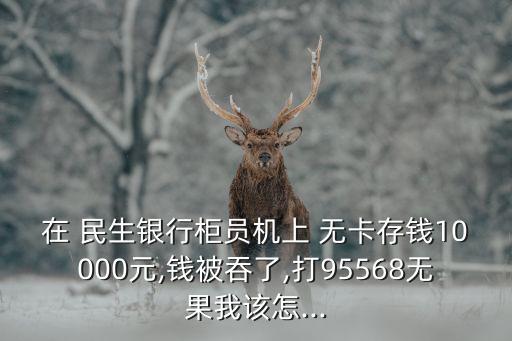 在 民生銀行柜員機(jī)上 無卡存錢10000元,錢被吞了,打95568無果我該怎...