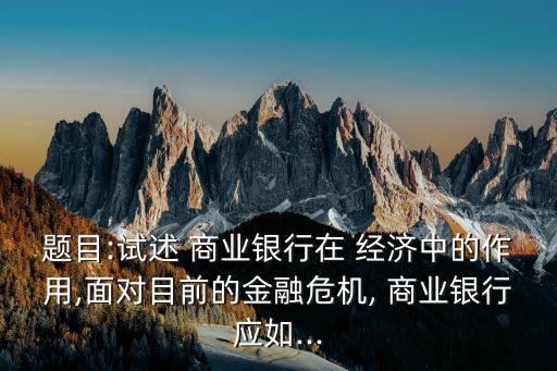 題目:試述 商業(yè)銀行在 經(jīng)濟中的作用,面對目前的金融危機, 商業(yè)銀行應(yīng)如...