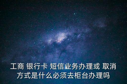 工商 銀行卡 短信業(yè)務(wù)辦理或 取消方式是什么必須去柜臺辦理嗎