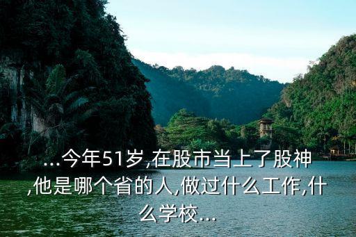 ...今年51歲,在股市當(dāng)上了股神,他是哪個(gè)省的人,做過什么工作,什么學(xué)校...