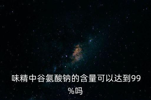  味精中谷氨酸鈉的含量可以達到99%嗎