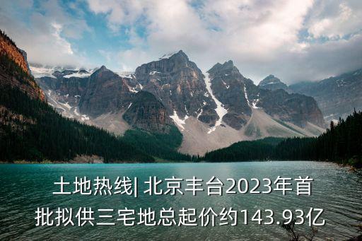  土地?zé)峋€(xiàn)| 北京豐臺(tái)2023年首批擬供三宅地總起價(jià)約143.93億