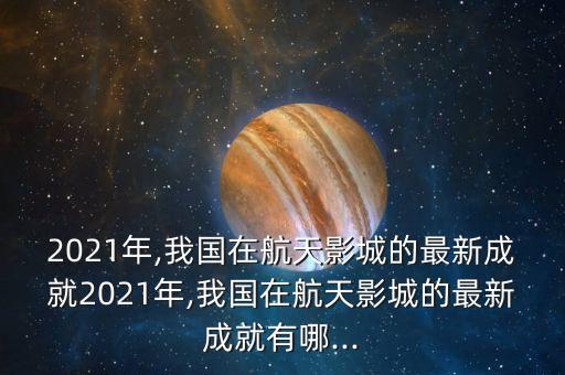 2021年,我國(guó)在航天影城的最新成就2021年,我國(guó)在航天影城的最新成就有哪...