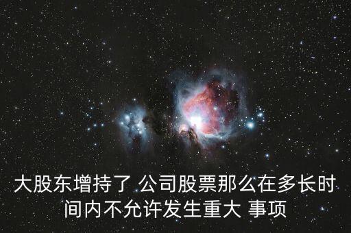 大股東增持了 公司股票那么在多長(zhǎng)時(shí)間內(nèi)不允許發(fā)生重大 事項(xiàng)