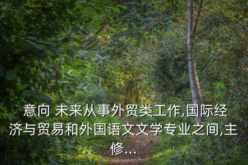  意向 未來從事外貿(mào)類工作,國際經(jīng)濟與貿(mào)易和外國語文文學(xué)專業(yè)之間,主修...